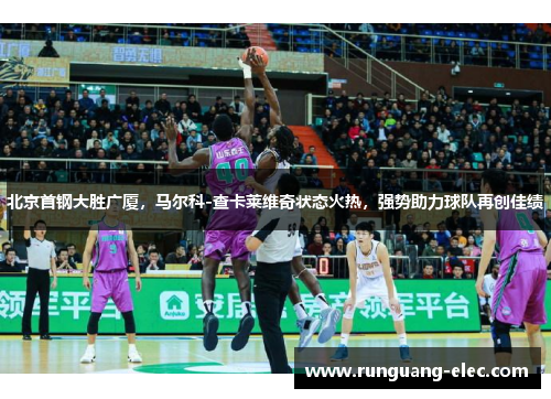 北京首钢大胜广厦，马尔科-查卡莱维奇状态火热，强势助力球队再创佳绩