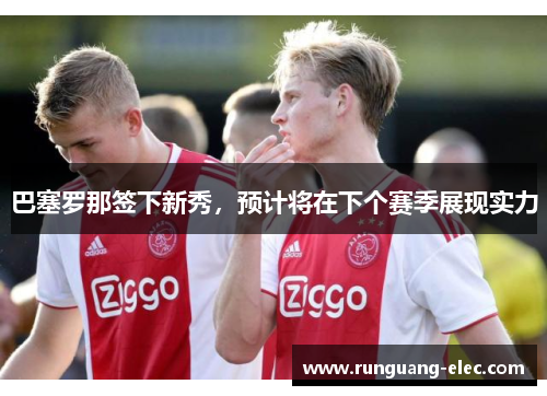 巴塞罗那签下新秀，预计将在下个赛季展现实力